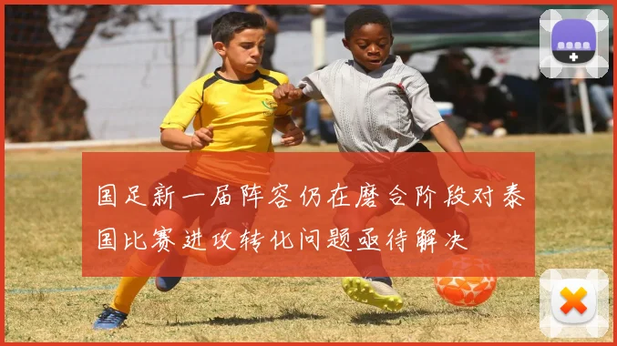 国足新一届阵容仍在磨合阶段对泰国比赛进攻转化问题亟待解决