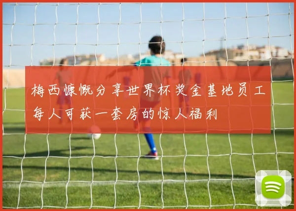 梅西慷慨分享世界杯奖金基地员工每人可获一套房的惊人福利