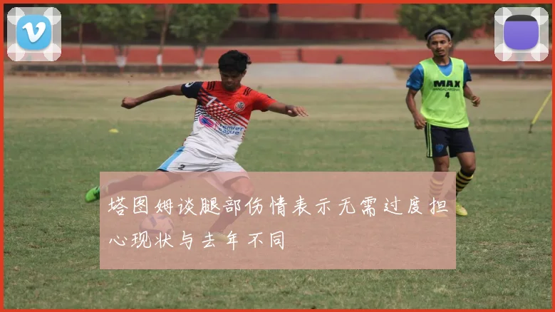 塔图姆谈腿部伤情表示无需过度担心现状与去年不同