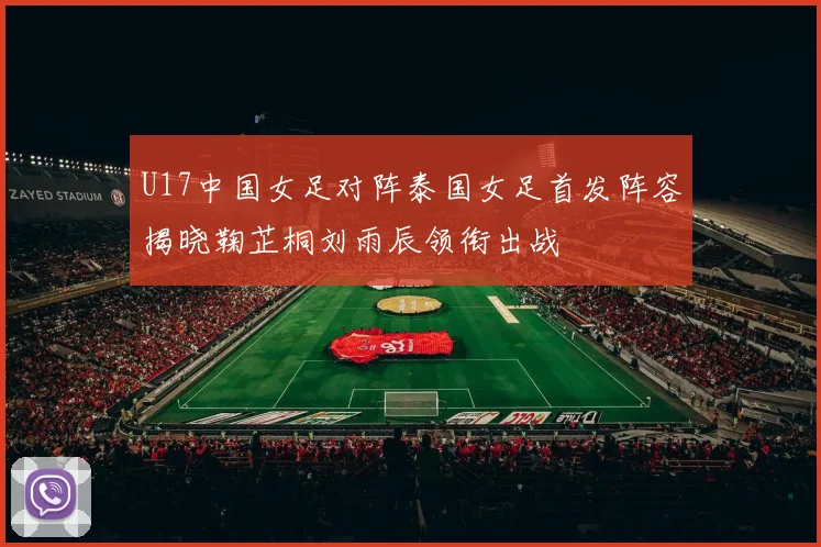 U17中国女足对阵泰国女足首发阵容揭晓鞠芷桐刘雨辰领衔出战