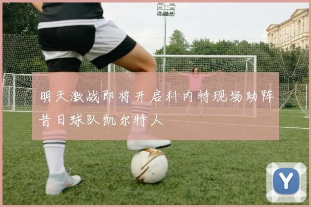明天激战即将开启科内特现场助阵昔日球队凯尔特人