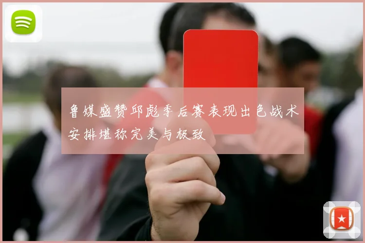 鲁媒盛赞邱彪季后赛表现出色战术安排堪称完美与极致