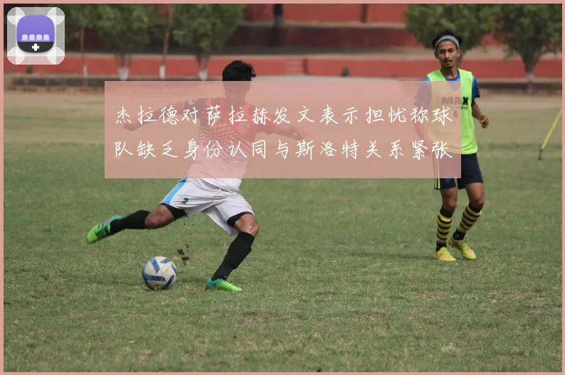 杰拉德对萨拉赫发文表示担忧称球队缺乏身份认同与斯洛特关系紧张