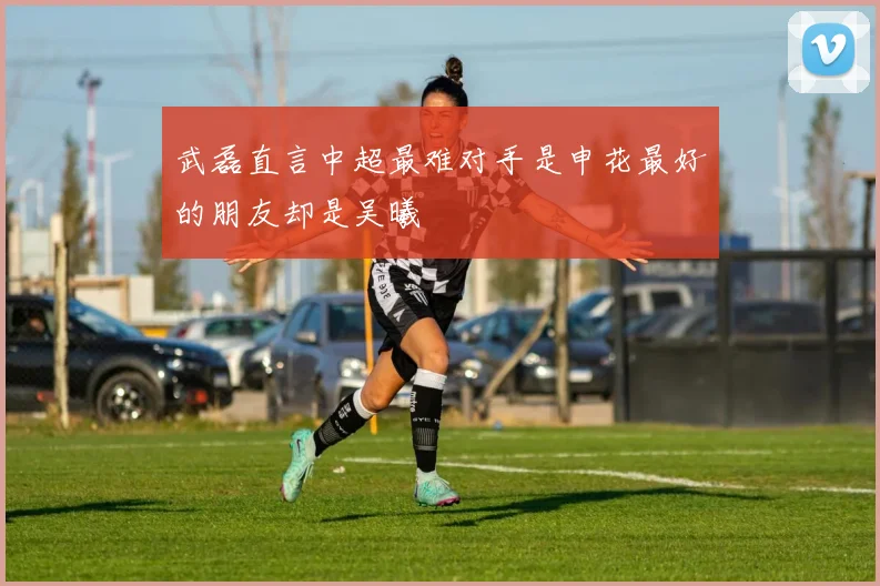 武磊直言中超最难对手是申花最好的朋友却是吴曦
