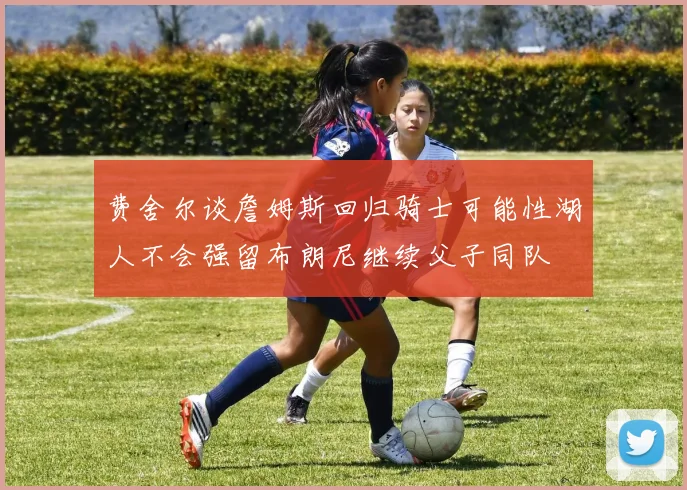 费舍尔谈詹姆斯回归骑士可能性湖人不会强留布朗尼继续父子同队