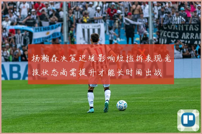 杨瀚森决策迟缓影响短挡拆表现竞技状态尚需提升才能长时间出战