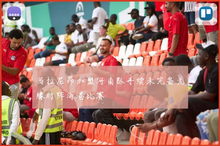 马拉尼昂加盟河南队手续未完备无缘对阵海港比赛