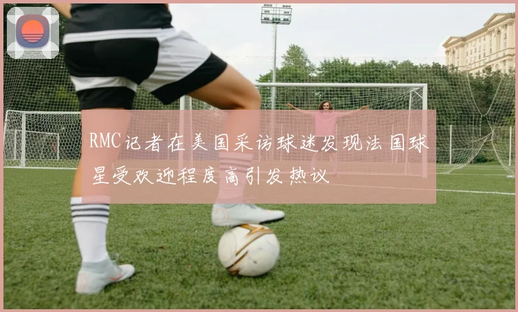 RMC记者在美国采访球迷发现法国球星受欢迎程度高引发热议