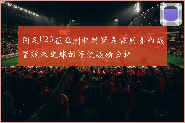 国足U23在亚洲杯对阵乌兹别克两战皆败未进球的惨淡战绩分析