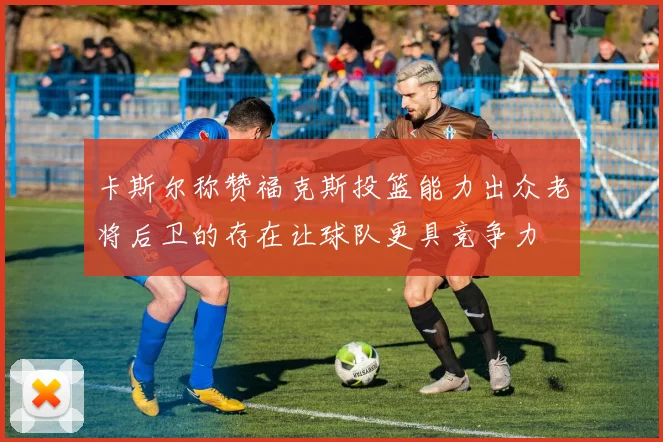 卡斯尔称赞福克斯投篮能力出众老将后卫的存在让球队更具竞争力