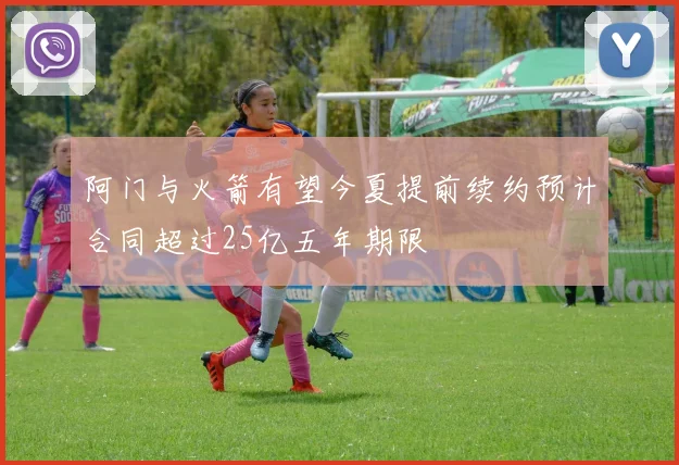 阿门与火箭有望今夏提前续约预计合同超过25亿五年期限