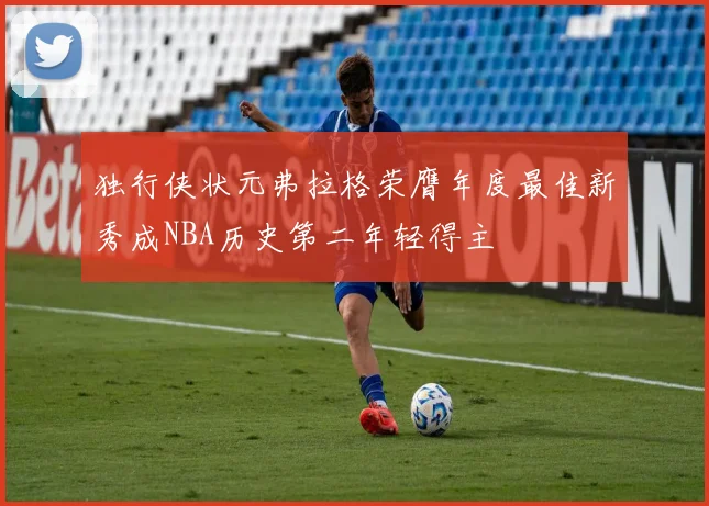独行侠状元弗拉格荣膺年度最佳新秀成NBA历史第二年轻得主