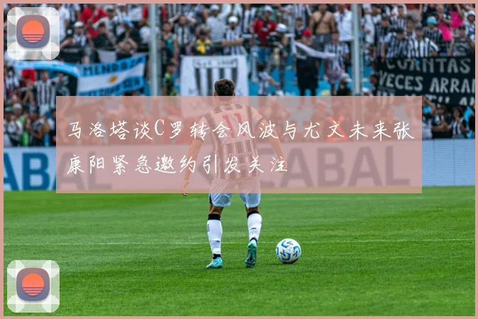 马洛塔谈C罗转会风波与尤文未来张康阳紧急邀约引发关注