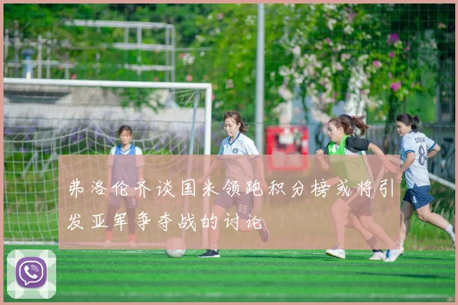 弗洛伦齐谈国米领跑积分榜或将引发亚军争夺战的讨论
