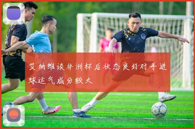 艾纳维谈非洲杯后状态良好对手进球运气成分较大