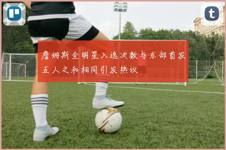 詹姆斯全明星入选次数与东部首发五人之和相同引发热议