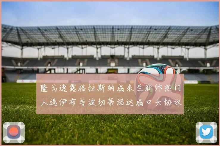 隆戈透露格拉斯纳成米兰新帅热门人选伊布与波切蒂诺达成口头协议