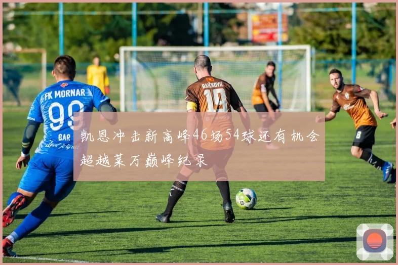 凯恩冲击新高峰46场54球还有机会超越莱万巅峰纪录