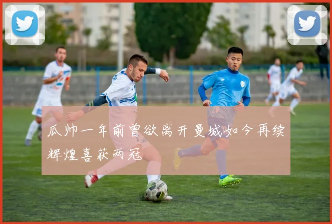 瓜帅一年前曾欲离开曼城如今再续辉煌喜获两冠