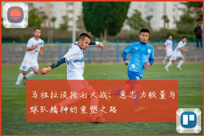 马祖拉谈抢七大战：意志力较量与球队精神的重塑之路
