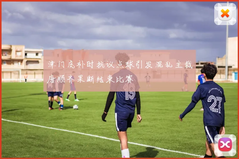 津门虎补时抗议点球引发混乱主裁唐顺齐果断结束比赛