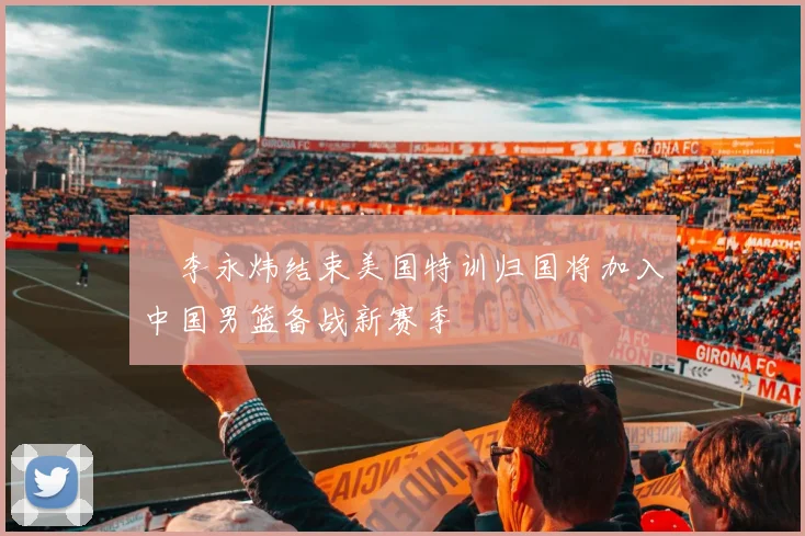 偰李永炜结束美国特训归国将加入中国男篮备战新赛季