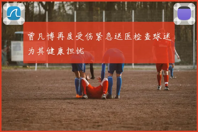 曾凡博再度受伤紧急送医检查球迷为其健康担忧