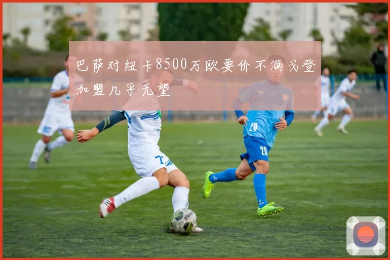 巴萨对纽卡8500万欧要价不满戈登加盟几乎无望