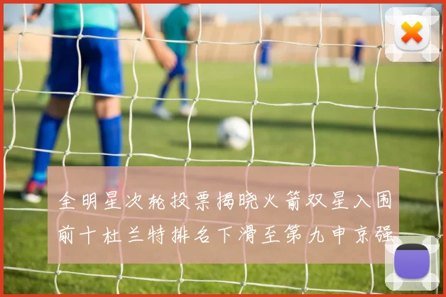 全明星次轮投票揭晓火箭双星入围前十杜兰特排名下滑至第九申京强势晋级第十位