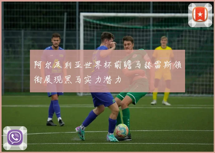 阿尔及利亚世界杯前瞻马赫雷斯领衔展现黑马实力潜力